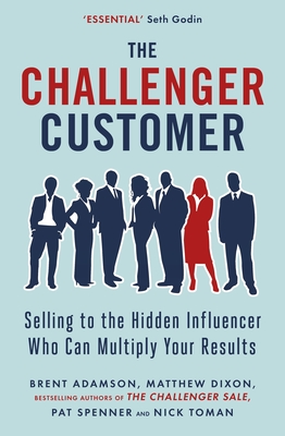 The Challenger Customer: Selling to the Hidden Influencer Who Can Multiply Your Results - Dixon, Matthew, and Adamson, Brent, and Spenner, Pat