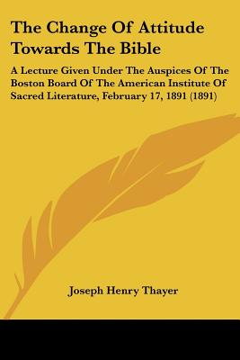 The Change Of Attitude Towards The Bible: A Lecture Given Under The Auspices Of The Boston Board Of The American Institute Of Sacred Literature, February 17, 1891 (1891) - Thayer, Joseph Henry