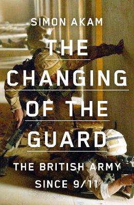 The Changing of the Guard: the British army since 9/11 - Akam, Simon