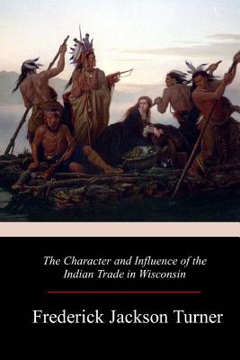 The Character and Influence of the Indian Trade in Wisconsin - Turner, Frederick Jackson