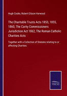 The Charitable Trusts Acts 1853, 1855, 1860, The Carity Commissioners Jurisdiction Act 1862, The Roman Catholic Charities Acts: Together with a Collection of Statutes relating to or affecting Charities