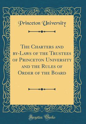 The Charters and By-Laws of the Trustees of Princeton University and the Rules of Order of the Board (Classic Reprint) - University, Princeton