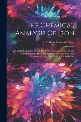 The Chemical Analysis Of Iron: A Complete Account Of All The Best Known Methods For The Analysis Of Iron, Steel, Pig-iron, Alloy Metals, Iron-ore, Limestone, Slag, Clay, Sand, Coal And Coke - Blair, Andrew Alexander