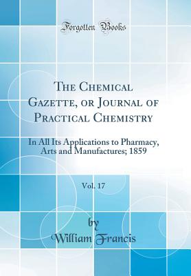 The Chemical Gazette, or Journal of Practical Chemistry, Vol. 17: In All Its Applications to Pharmacy, Arts and Manufactures; 1859 (Classic Reprint) - Francis, William