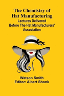 The Chemistry of Hat Manufacturing; Lectures Delivered Before the Hat Manufacturers' Association