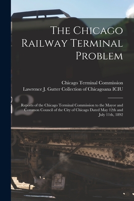 The Chicago Railway Terminal Problem: Reports of the Chicago Terminal Commission to the Mayor and Common Council of the City of Chicago Dated May 12th and July 11th, 1892 - Chicago Terminal Commission (Creator), and Lawrence J Gutter Collection of Chic (Creator)