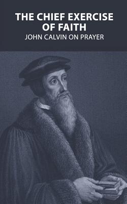 The Chief Exercise of Faith: John Calvin on Prayer - Smith, Colin S (Foreword by), and Calvin, John