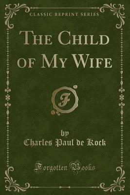 The Child of My Wife (Classic Reprint) - Kock, Charles Paul De