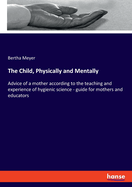 The Child, Physically and Mentally: Advice of a mother according to the teaching and experience of hygienic science - guide for mothers and educators