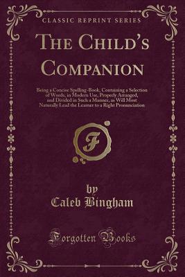 The Child's Companion: Being a Concise Spelling-Book, Containing a Selection of Words, in Modern Use, Properly Arranged, and Divided in Such a Manner, as Will Most Naturally Lead the Learner to a Right Pronunciation (Classic Reprint) - Bingham, Caleb