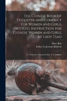 The Chinese Book of Etiquette and Conduct for Women and Girls, Entitled, Instruction for Chinese Women and Girls, by Lady Tsao; tr. From the Chinese by Mrs. S. L. Baldwin - Ban, Zhao, and Baldwin, Esther E Jerman