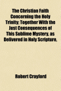 The Christian Faith Concerning the Holy Trinity: Together with the Just Consequences of This Sublime Mystery, as Delivered in Holy Scripture, Preserved and Maintained in the Terms and Sentiments of Fathers and Councils, Adhered to by the Catholick Church