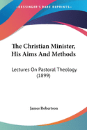 The Christian Minister, His Aims And Methods: Lectures On Pastoral Theology (1899)