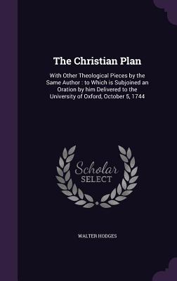 The Christian Plan: With Other Theological Pieces by the Same Author: to Which is Subjoined an Oration by him Delivered to the University of Oxford, October 5, 1744 - Hodges, Walter