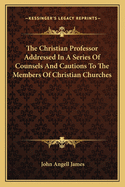 The Christian Professor Addressed In A Series Of Counsels And Cautions To The Members Of Christian Churches