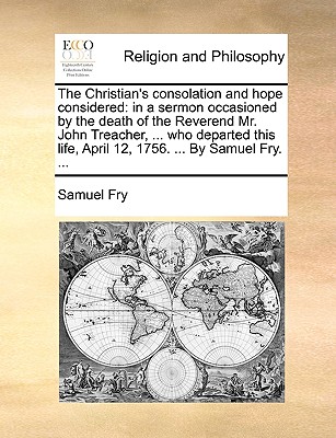 The Christian's Consolation and Hope Considered: In a Sermon Occasioned by the Death of the Reverend Mr. John Treacher, ... Who Departed This Life, April 12, 1756. ... by Samuel Fry. - Fry, Samuel