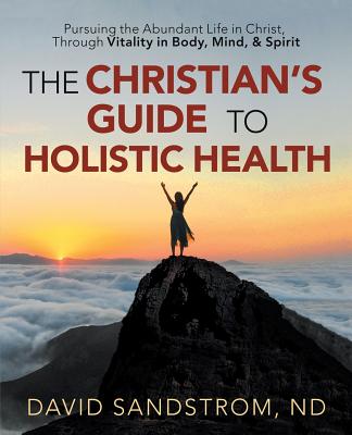 The Christian's Guide to Holistic Health: Pursuing the Abundant Life in Christ, Through Vitality in Body, Mind, & Spirit - Sandstrom Nd, David