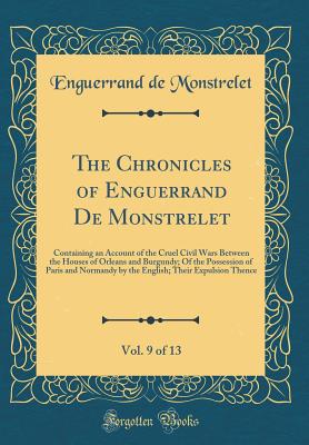 The Chronicles of Enguerrand de Monstrelet, Vol. 9 of 13: Containing an Account of the Cruel Civil Wars Between the Houses of Orleans and Burgundy; Of the Possession of Paris and Normandy by the English; Their Expulsion Thence (Classic Reprint) - Monstrelet, Enguerrand De