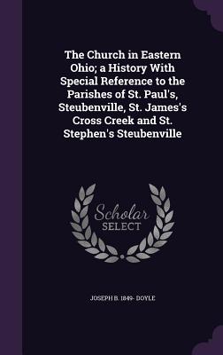 The Church in Eastern Ohio; a History With Special Reference to the Parishes of St. Paul's, Steubenville, St. James's Cross Creek and St. Stephen's Steubenville - Doyle, Joseph B 1849-