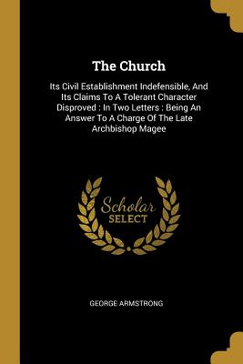 The Church: Its Civil Establishment Indefensible, And Its Claims To A Tolerant Character Disproved: In Two Letters: Being An Answer To A Charge Of The Late Archbishop Magee - Armstrong, George