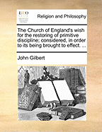 The Church of England's Wish for the Restoring of Primitive Discipline: Considered, in Order to Its Being Brought to Effect: On Which Occasion Is Shewn the Institution, Nature, End, and Necessity of Discipline in the Church of Christ