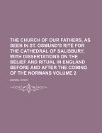 The Church of Our Fathers, as Seen in St. Osmund's Rite for the Cathedral of Salisbury, With Dissertations on the Belief and Ritual in England Before and After the Coming of the Normans