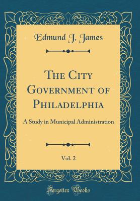 The City Government of Philadelphia, Vol. 2: A Study in Municipal Administration (Classic Reprint) - James, Edmund J