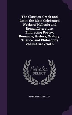 The Classics, Greek and Latin; the Most Celebrated Works of Hellenic and Roman Literature, Embracing Poetry, Romance, History, Oratory, Science, and Philosophy Volume ser 2 vol 6 - Miller, Marion Mills