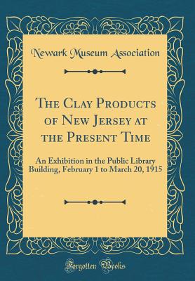 The Clay Products of New Jersey at the Present Time: An Exhibition in the Public Library Building, February 1 to March 20, 1915 (Classic Reprint) - Association, Newark Museum