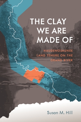 The Clay We Are Made of: Haudenosaunee Land Tenure on the Grand River - Hill, Susan M