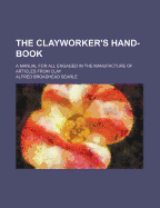 The Clayworker's Hand-Book: A Manual for All Engaged in the Manufacture of Articles from Clay