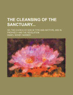 The Cleansing of the Sanctuary; Or, the Church of God in Type and Antitype, and in Prophecy and the Revelation