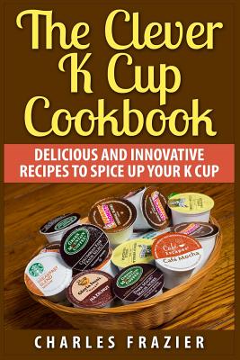 The Clever K Cup Cookbook: Delicious and Innovative Recipes to Spice up Your K Cup - Frazier, Charles