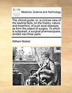 The Clinical Guide, Or, a Concise View of the Leading Facts, on the History, Nature, and Treatment, of Such Local Diseases as Form the Object of Surgery to Which Is Subjoined, a Surgical Pharmacopoeia, Divided Into Three Parts