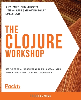 The Clojure Workshop: Use functional programming to build data-centric applications with Clojure and ClojureScript - Fahey, Joseph, and Haratyk, Thomas, and McCaughie, Scott