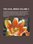 The Coal Mines; Containing a Description of the Various Systems of Working and Ventilating Mines, Together with a Sketch of the Principal Coal Regions of the Globe, Including Statistics of the Coal Production Volume 3