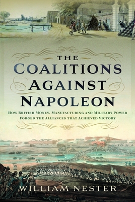 The Coalitions against Napoleon: How British Money, Manufacturing and Military Power Forged the Alliances that Achieved Victory - Nester, William