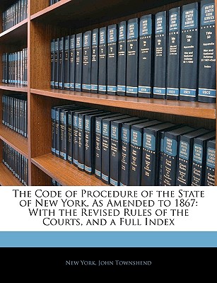 The Code of Procedure of the State of New York, as Amended to 1867: With the Revised Rules of the Courts, and a Full Index - York, New, and Townshend, John