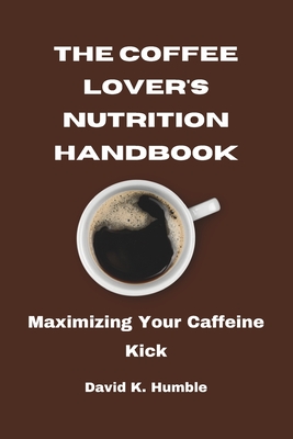 The Coffee Lover's Nutrition Handbook: Maximizing Your Caffeine Kick - Humble, David K