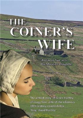 The Coiner's Wife - A play in five acts: The untold story of Grace Hartley of Cragg Vale, wife of the infamous counterfeiter, 'King' David Hartley of the Yorkshire Coiners - Claypole, Maurice