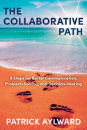 The Collaborative Path: 6 Steps for Better Communication, Problem-Solving, and Decision-Making