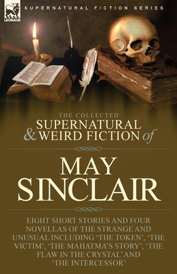 The Collected Supernatural and Weird Fiction of May Sinclair: Eight Short Stories and Four Novellas of the Strange and Unusual Including 'The Token', 'The Victim', 'The Mahatma's Story', 'The Flaw in the Crystal' and 'The Intercessor' - Sinclair, May