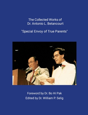 The Collected Works of Dr. Antonio L. Betancourt: Special Envoy of True Parents - Pak, Bo Hi, Dr. (Foreword by), and Selig, William P, Dr. (Editor)