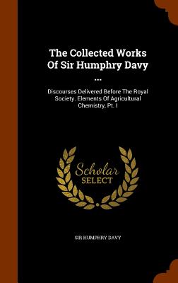 The Collected Works Of Sir Humphry Davy ...: Discourses Delivered Before The Royal Society. Elements Of Agricultural Chemistry, Pt. I - Davy, Humphry, Sir