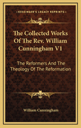 The Collected Works Of The Rev. William Cunningham V1: The Reformers And The Theology Of The Reformation