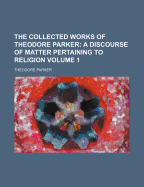 The Collected Works of Theodore Parker: a Discourse of Matter Pertaining to Religion