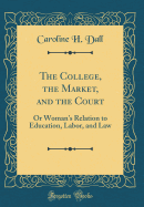 The College, the Market, and the Court: Or Woman's Relation to Education, Labor, and Law (Classic Reprint)