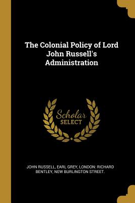 The Colonial Policy of Lord John Russell's Administration - Russell, John, and Grey, Earl, and London Richard Bentley, New Burlington (Creator)