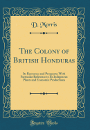 The Colony of British Honduras: Its Resources and Prospects; With Particular Reference to Its Indigenous Plants and Economic Productions (Classic Reprint)