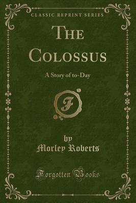 The Colossus: A Story of To-Day (Classic Reprint) - Roberts, Morley